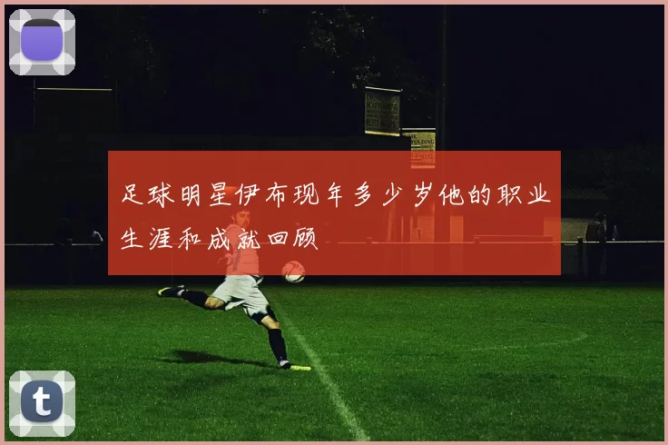 足球明星伊布现年多少岁他的职业生涯和成就回顾