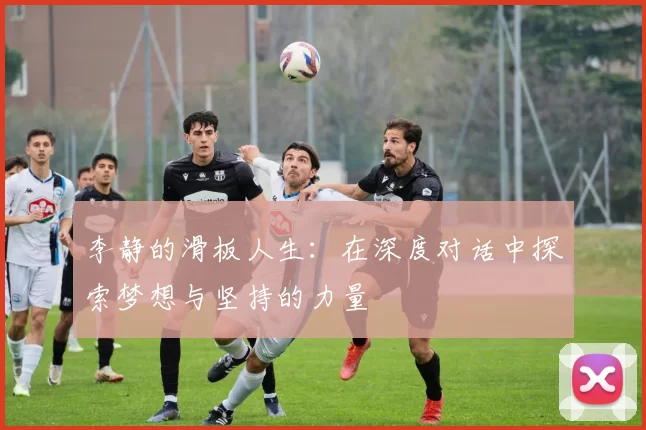 李静的滑板人生：在深度对话中探索梦想与坚持的力量