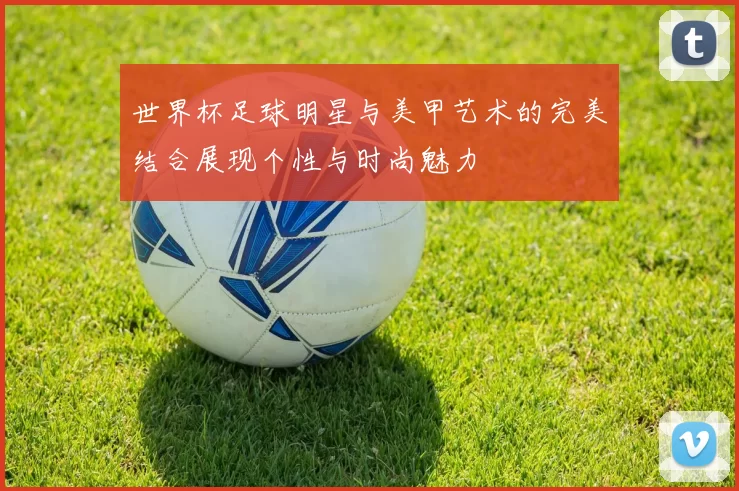 世界杯足球明星与美甲艺术的完美结合展现个性与时尚魅力