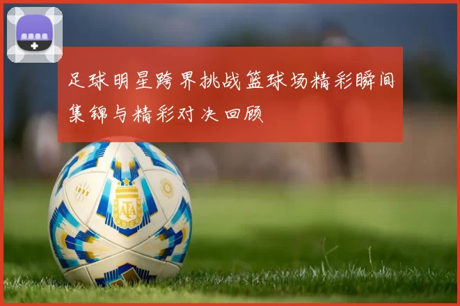 足球明星跨界挑战篮球场精彩瞬间集锦与精彩对决回顾