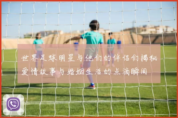 世界足球明星与他们的伴侣们揭秘爱情故事与婚姻生活的点滴瞬间