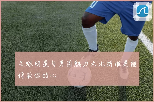 足球明星与男团魅力大比拼谁更能俘获你的心