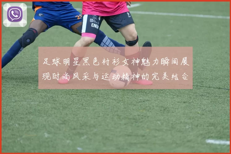 足球明星黑色衬衫女神魅力瞬间展现时尚风采与运动精神的完美结合