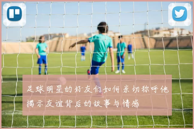 足球明星的好友们如何亲切称呼他揭示友谊背后的故事与情感