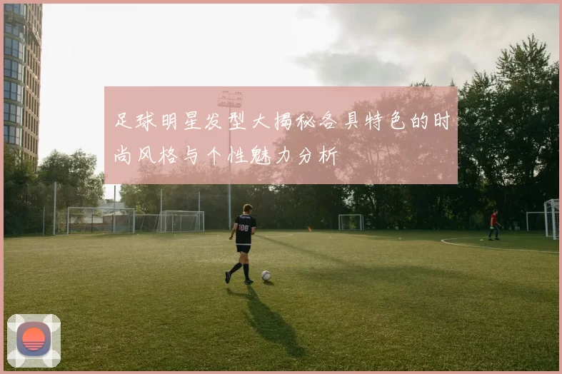 足球明星发型大揭秘各具特色的时尚风格与个性魅力分析