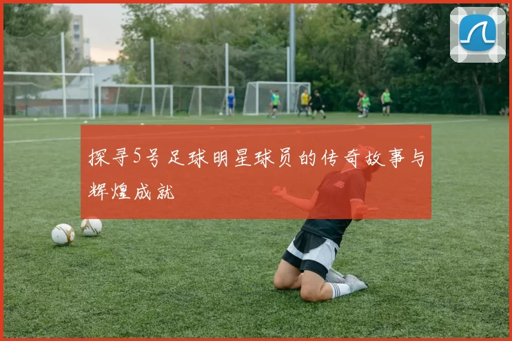 探寻5号足球明星球员的传奇故事与辉煌成就
