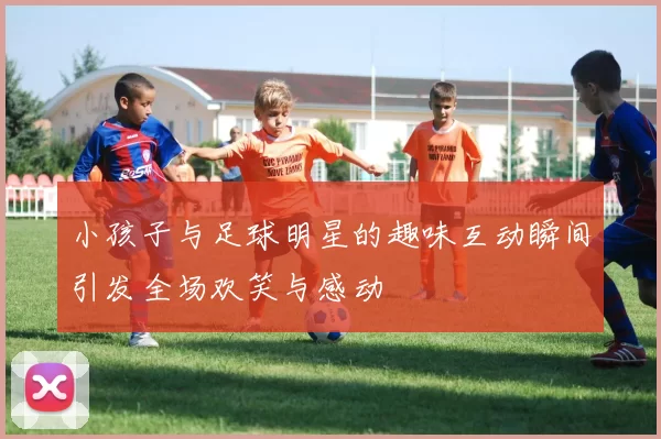 小孩子与足球明星的趣味互动瞬间引发全场欢笑与感动