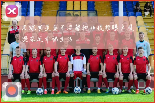 足球明星妻子温馨抱娃视频曝光展现家庭幸福生活