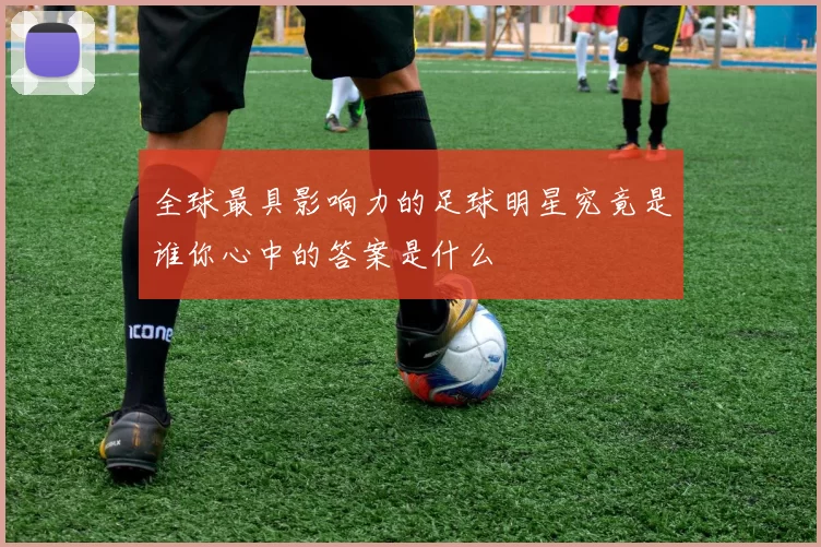 全球最具影响力的足球明星究竟是谁你心中的答案是什么
