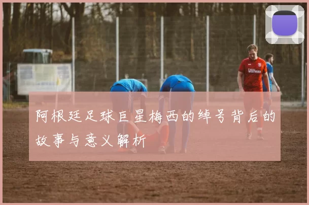阿根廷足球巨星梅西的绰号背后的故事与意义解析