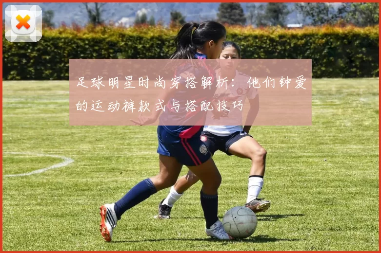 足球明星时尚穿搭解析：他们钟爱的运动裤款式与搭配技巧