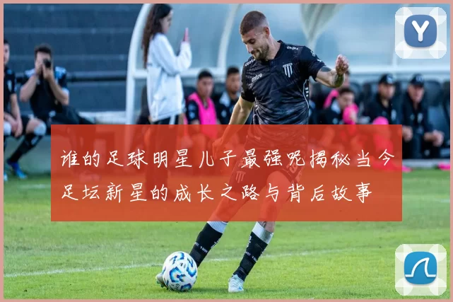 谁的足球明星儿子最强呢揭秘当今足坛新星的成长之路与背后故事