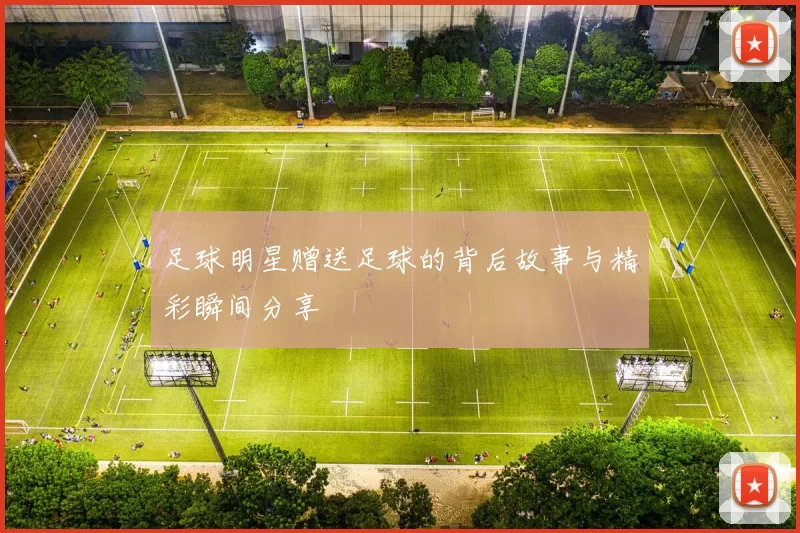 足球明星赠送足球的背后故事与精彩瞬间分享