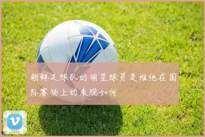 朝鲜足球队的明星球员是谁他在国际赛场上的表现如何