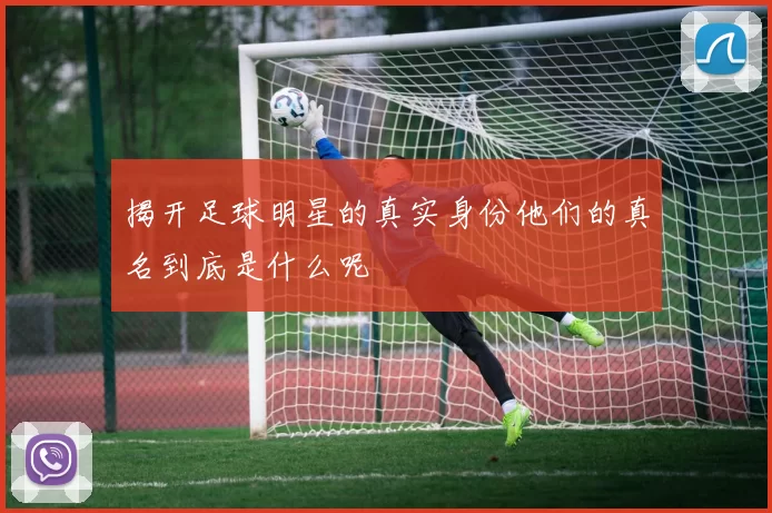 揭开足球明星的真实身份他们的真名到底是什么呢