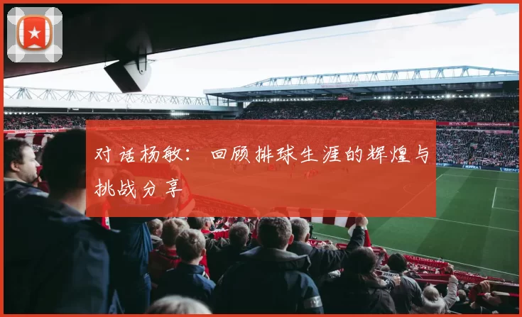 对话杨敏：回顾排球生涯的辉煌与挑战分享