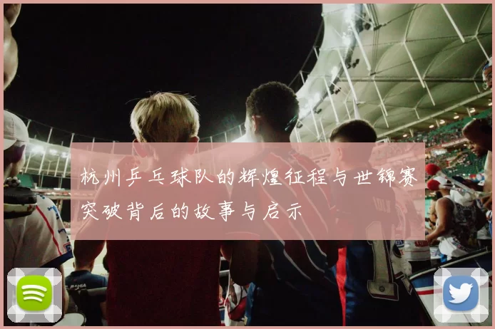 杭州乒乓球队的辉煌征程与世锦赛突破背后的故事与启示