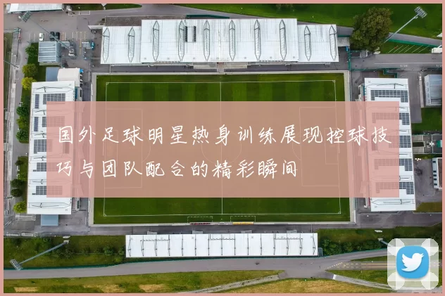 国外足球明星热身训练展现控球技巧与团队配合的精彩瞬间
