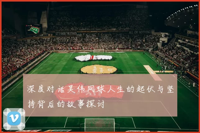 深度对话吴伟网球人生的起伏与坚持背后的故事探讨