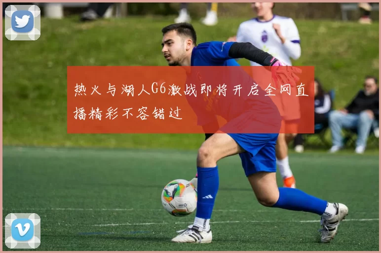 热火与湖人G6激战即将开启全网直播精彩不容错过