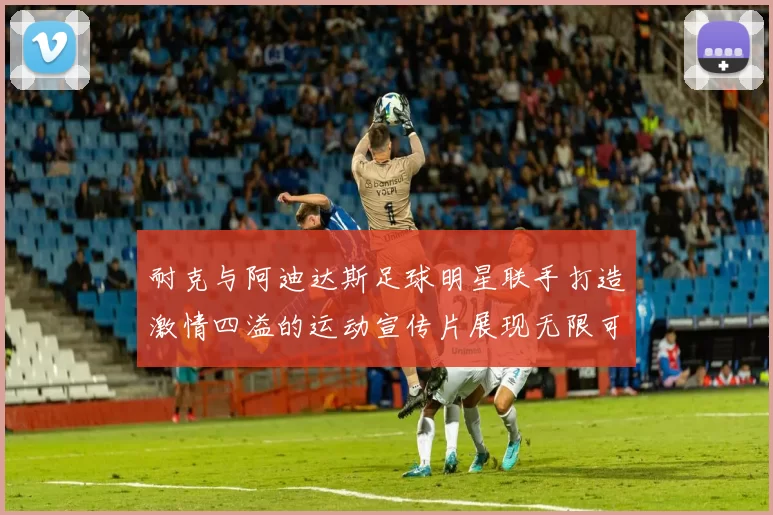 耐克与阿迪达斯足球明星联手打造激情四溢的运动宣传片展现无限可能