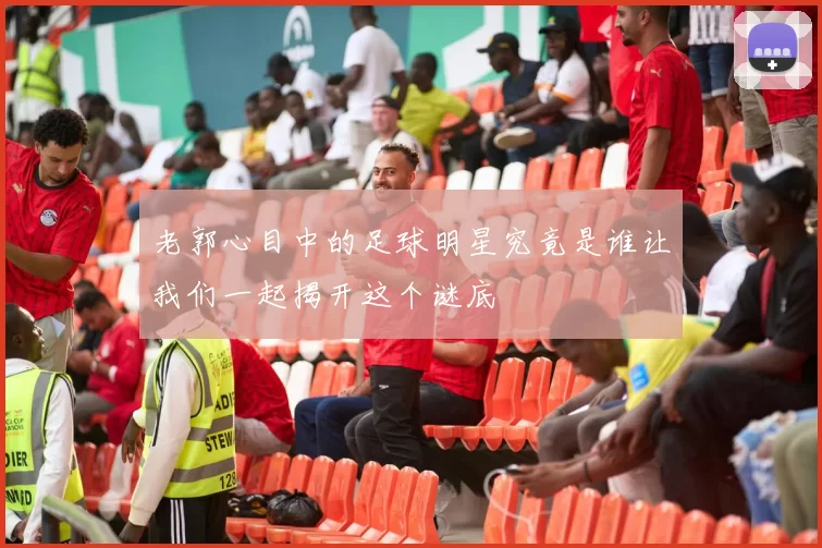 老郭心目中的足球明星究竟是谁让我们一起揭开这个谜底