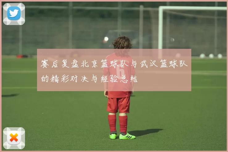 赛后复盘北京篮球队与武汉篮球队的精彩对决与经验总结