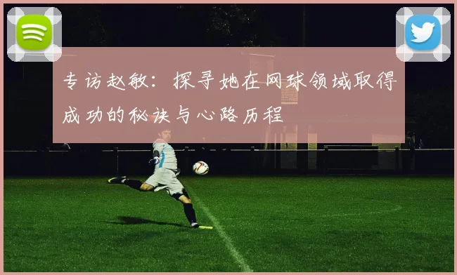 专访赵敏：探寻她在网球领域取得成功的秘诀与心路历程