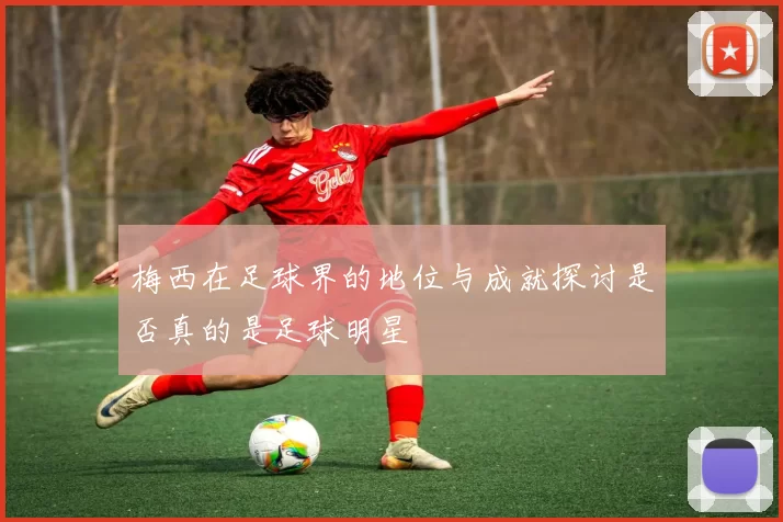 梅西在足球界的地位与成就探讨是否真的是足球明星