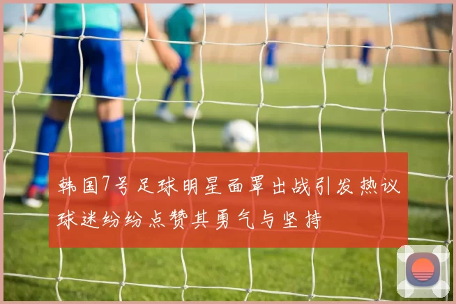 韩国7号足球明星面罩出战引发热议球迷纷纷点赞其勇气与坚持