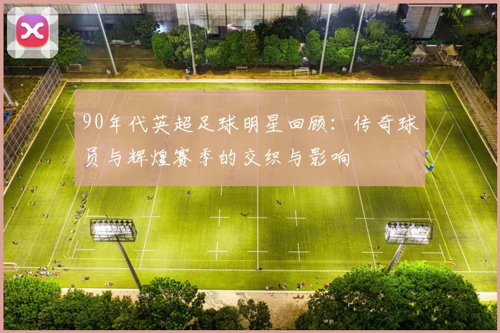 90年代英超足球明星回顾：传奇球员与辉煌赛季的交织与影响