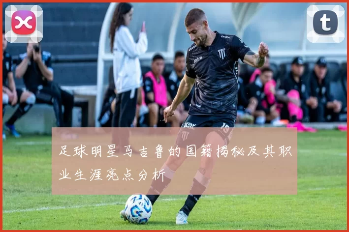 足球明星马吉鲁的国籍揭秘及其职业生涯亮点分析