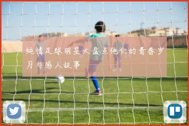 纯情足球明星大盘点他们的青春岁月与感人故事