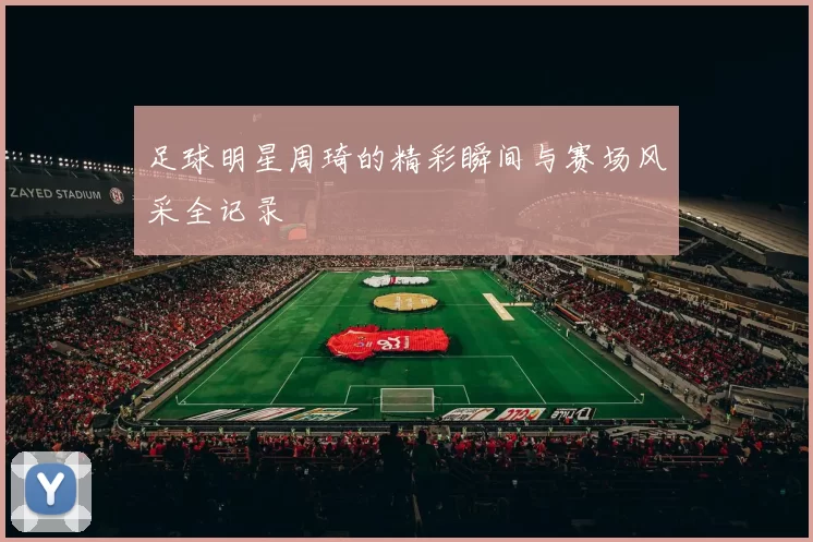 足球明星周琦的精彩瞬间与赛场风采全记录