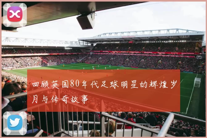回顾英国80年代足球明星的辉煌岁月与传奇故事