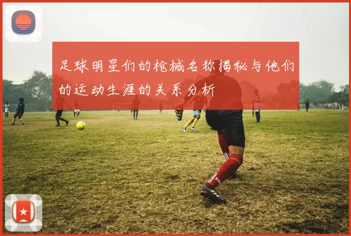 足球明星们的枪械名称揭秘与他们的运动生涯的关系分析