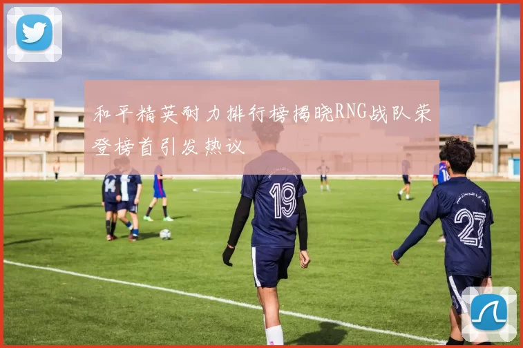 和平精英耐力排行榜揭晓RNG战队荣登榜首引发热议