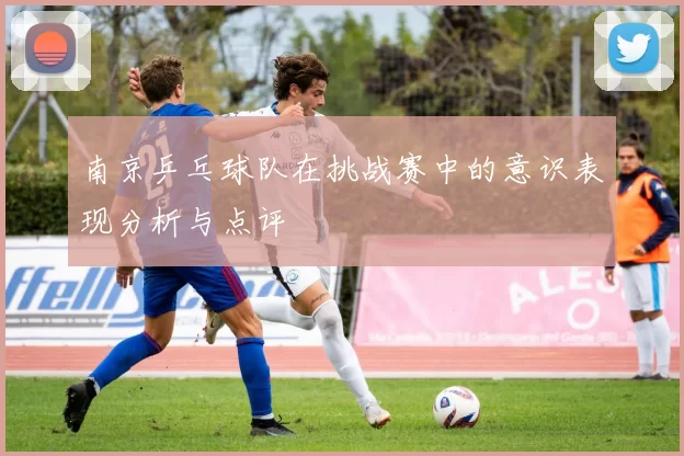 南京乒乓球队在挑战赛中的意识表现分析与点评