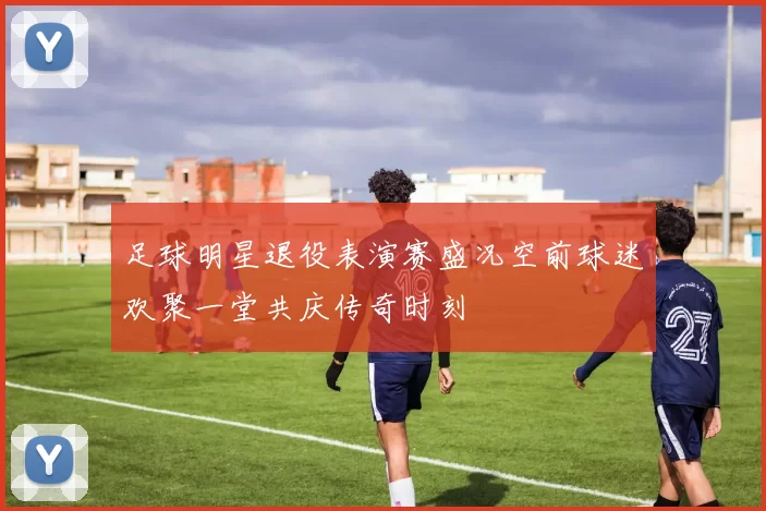 足球明星退役表演赛盛况空前球迷欢聚一堂共庆传奇时刻