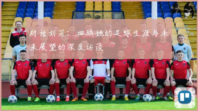 对话刘芳：回顾她的足球生涯与未来展望的深度访谈