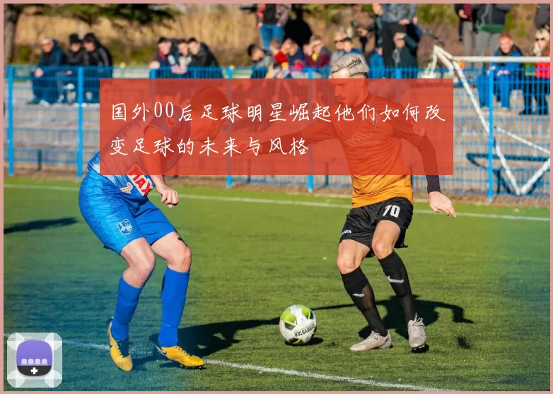 国外00后足球明星崛起他们如何改变足球的未来与风格