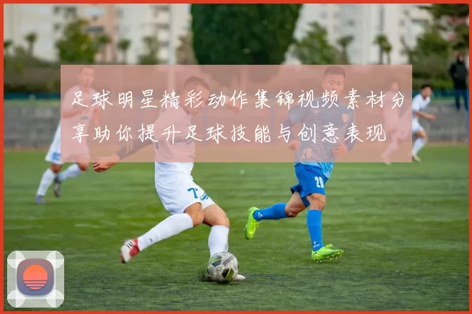 足球明星精彩动作集锦视频素材分享助你提升足球技能与创意表现