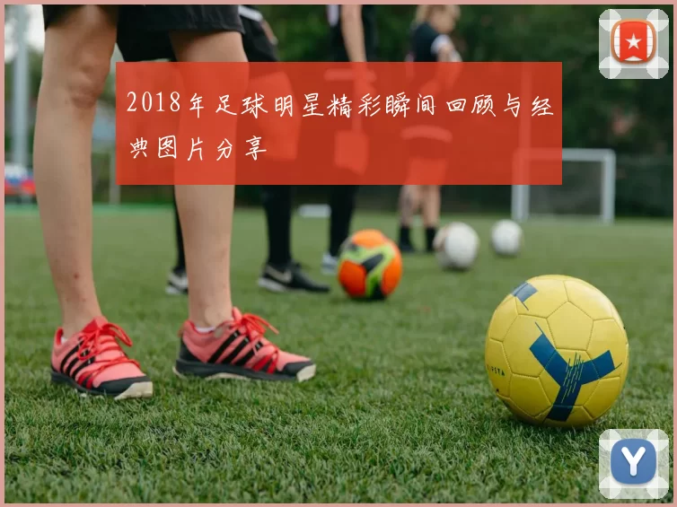 2018年足球明星精彩瞬间回顾与经典图片分享