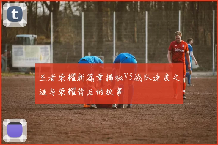 王者荣耀新篇章揭秘V5战队速度之谜与荣耀背后的故事