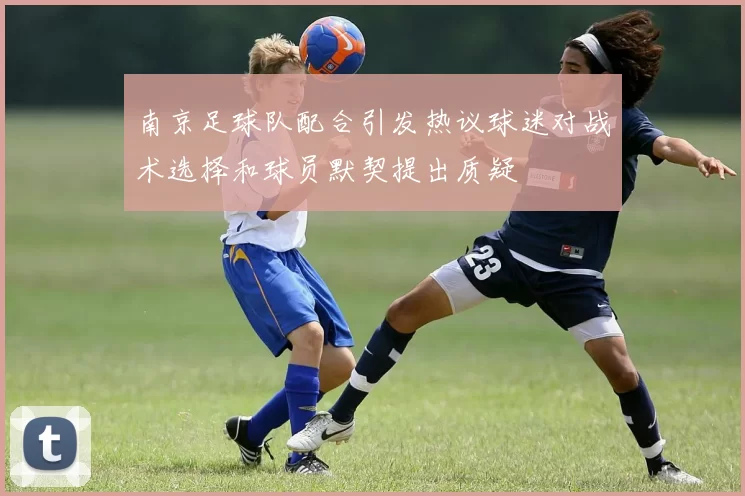 南京足球队配合引发热议球迷对战术选择和球员默契提出质疑