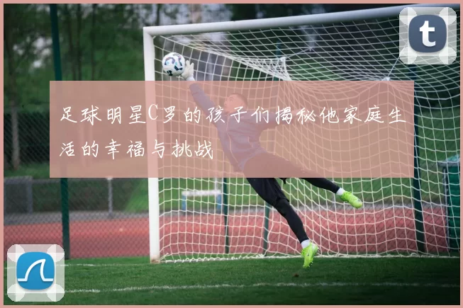 足球明星C罗的孩子们揭秘他家庭生活的幸福与挑战