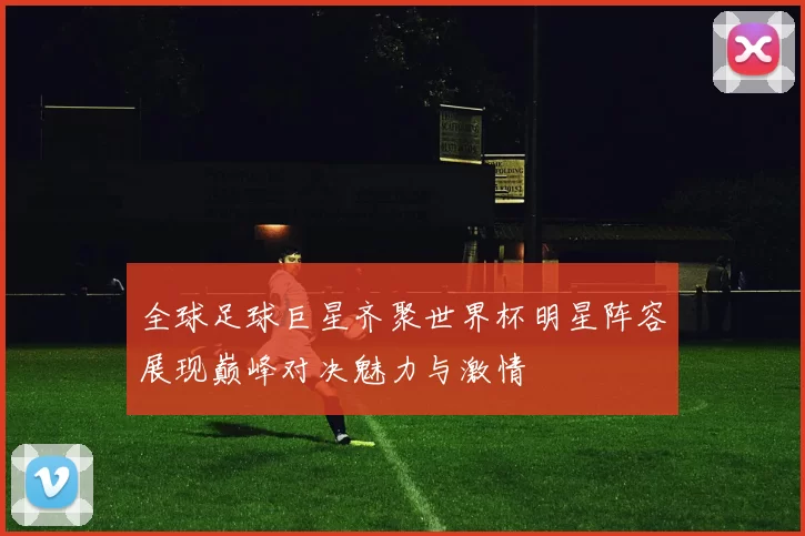 全球足球巨星齐聚世界杯明星阵容展现巅峰对决魅力与激情