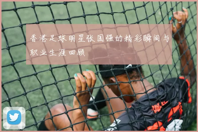 香港足球明星张国强的精彩瞬间与职业生涯回顾