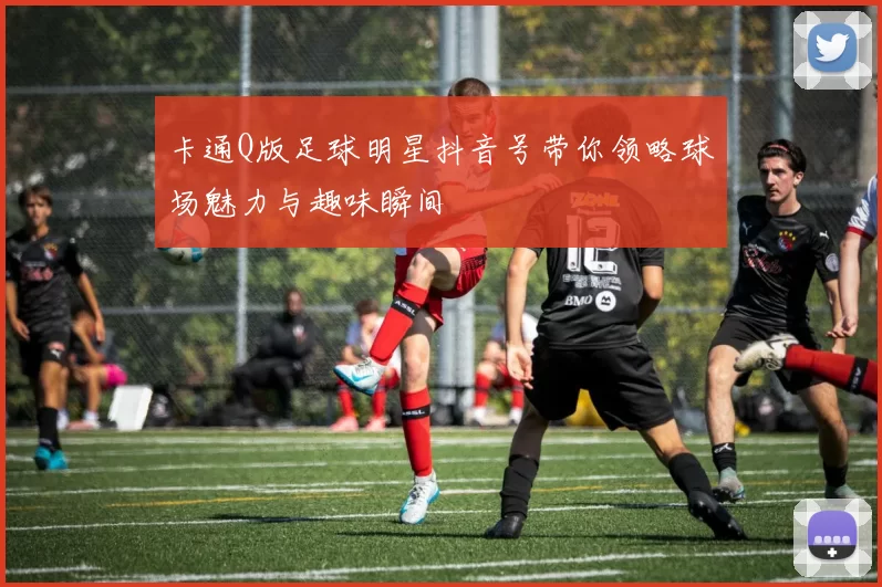 卡通Q版足球明星抖音号带你领略球场魅力与趣味瞬间