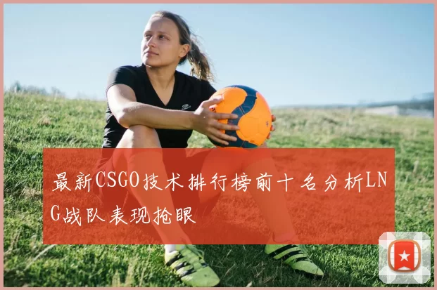 最新CSGO技术排行榜前十名分析LNG战队表现抢眼
